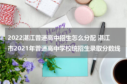 2022湛江普通高中招生怎么分配 湛江市2021年普通高中学校统招生录取分数线