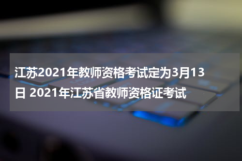 江苏2021年教师资格考试定为3月13日 2021年江苏省教师资格证考试