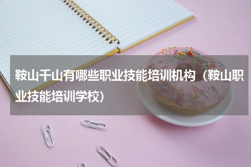 鞍山千山有哪些职业技能培训机构（鞍山职业技能培训学校）