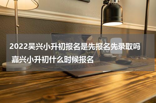 2022吴兴小升初报名是先报名先录取吗 嘉兴小升初什么时候报名