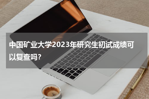 中国矿业大学2023年研究生初试成绩可以复查吗？