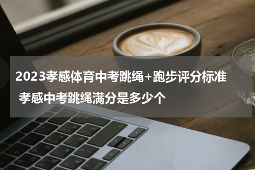 2023孝感体育中考跳绳+跑步评分标准 孝感中考跳绳满分是多少个