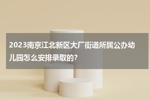 2023南京江北新区大厂街道所属公办幼儿园怎么安排录取的？