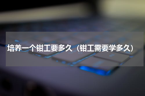 培养一个钳工要多久（钳工需要学多久）