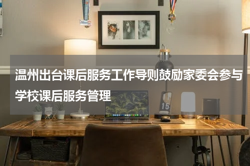 温州出台课后服务工作导则鼓励家委会参与学校课后服务管理