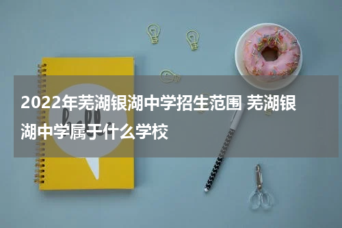 2022年芜湖银湖中学招生范围 芜湖银湖中学属于什么学校