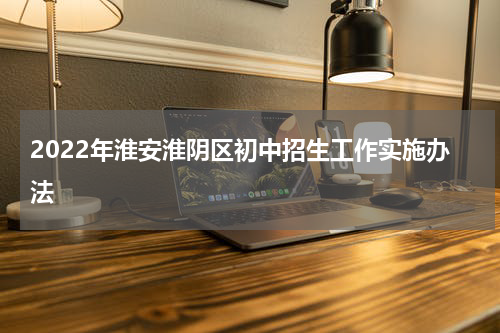2022年淮安淮阴区初中招生工作实施办法