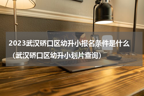 2023武汉硚口区幼升小报名条件是什么（武汉硚口区幼升小划片查询）