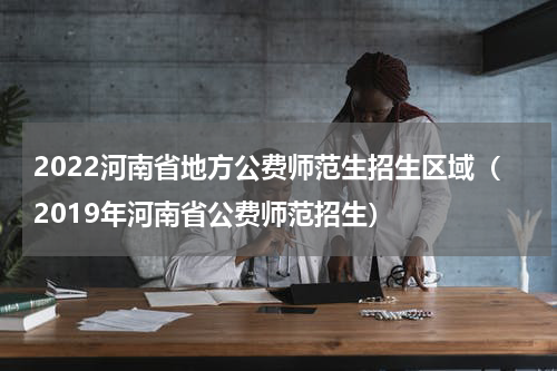 2022河南省地方公费师范生招生区域（2019年河南省公费师范招生）