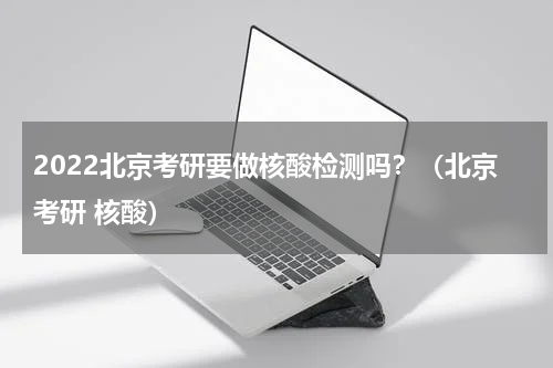 2022北京考研要做核酸检测吗？（北京考研 核酸）