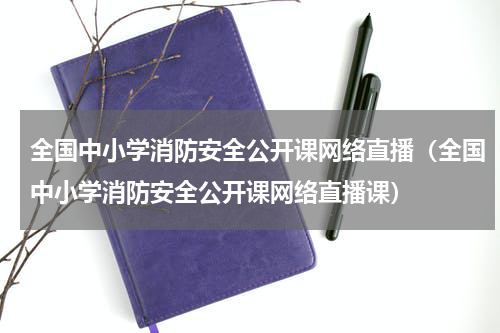 全国中小学消防安全公开课网络直播（全国中小学消防安全公开课网络直播课）