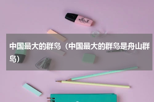 中国最大的群岛（中国最大的群岛是舟山群岛）