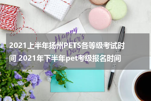 2021上半年扬州PETS各等级考试时间 2021年下半年pet考级报名时间