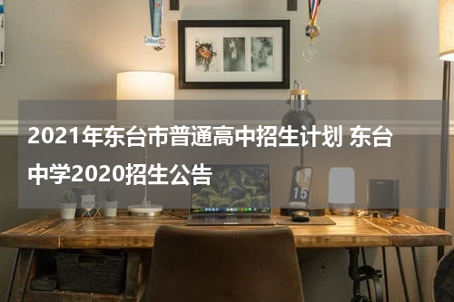 2021年东台市普通高中招生计划 东台中学2020招生公告