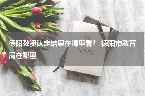 德阳教资认定结果在哪里看？ 德阳市教育局在哪里