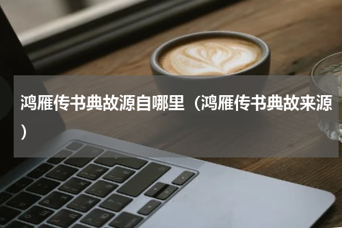 鸿雁传书典故源自哪里（鸿雁传书典故来源）