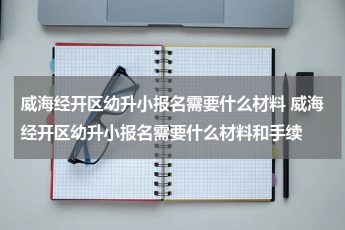 威海经开区幼升小报名需要什么材料 威海经开区幼升小报名需要什么材料和手续