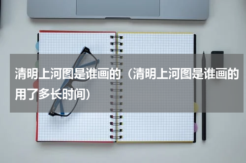 清明上河图是谁画的（清明上河图是谁画的用了多长时间）