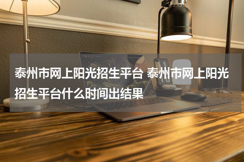 泰州市网上阳光招生平台 泰州市网上阳光招生平台什么时间出结果