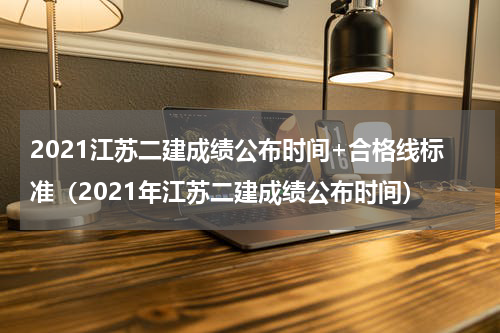 2021江苏二建成绩公布时间+合格线标准（2021年江苏二建成绩公布时间）