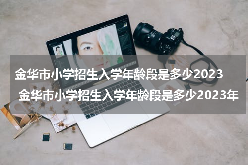 金华市小学招生入学年龄段是多少2023 金华市小学招生入学年龄段是多少2023年