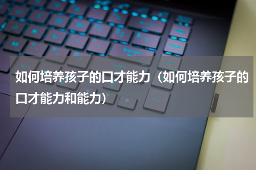 如何培养孩子的口才能力（如何培养孩子的口才能力和能力）
