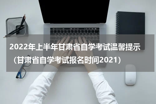 2022年上半年甘肃省自学考试温馨提示（甘肃省自学考试报名时间2021）