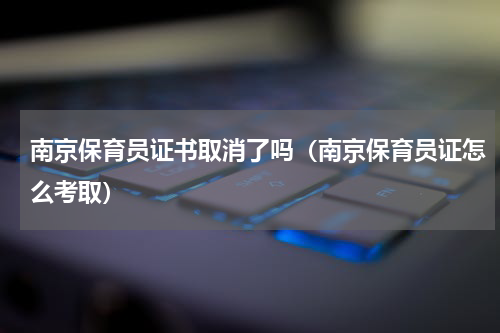 南京保育员证书取消了吗（南京保育员证怎么考取）