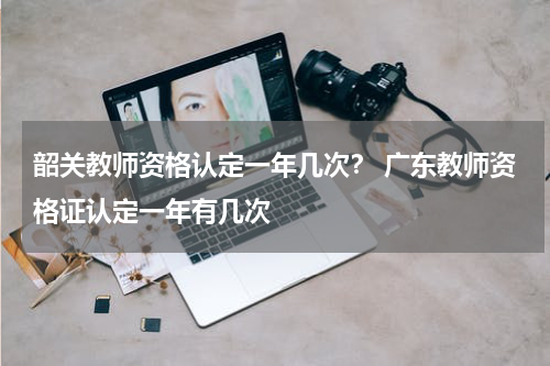 韶关教师资格认定一年几次？ 广东教师资格证认定一年有几次