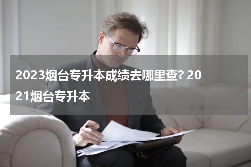 2023烟台专升本成绩去哪里查? 2021烟台专升本