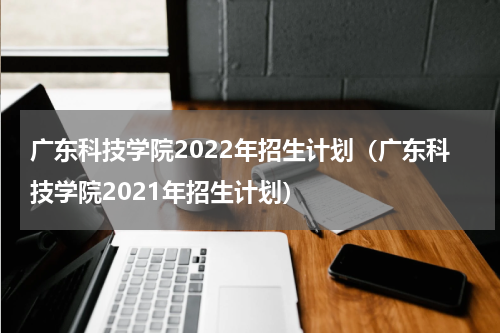 广东科技学院2022年招生计划（广东科技学院2021年招生计划）