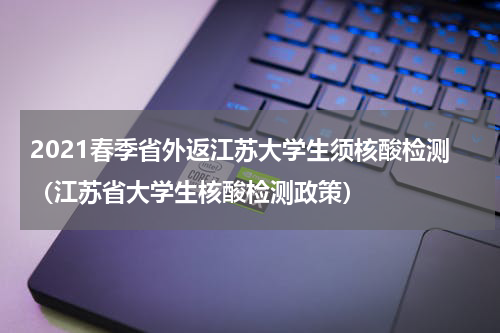 2021春季省外返江苏大学生须核酸检测（江苏省大学生核酸检测政策）