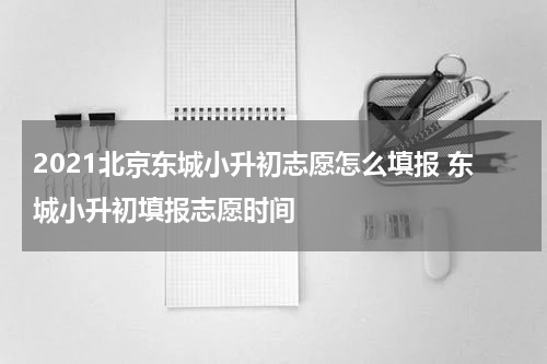 2021北京东城小升初志愿怎么填报 东城小升初填报志愿时间