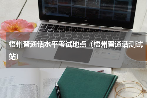 梧州普通话水平考试地点（梧州普通话测试站）