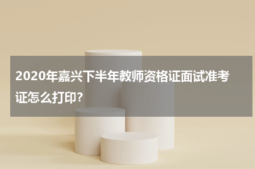 2020年嘉兴下半年教师资格证面试准考证怎么打印？