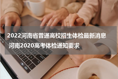 2022河南省普通高校招生体检最新消息 河南2020高考体检通知要求
