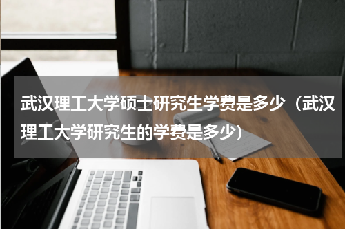 武汉理工大学硕士研究生学费是多少（武汉理工大学研究生的学费是多少）