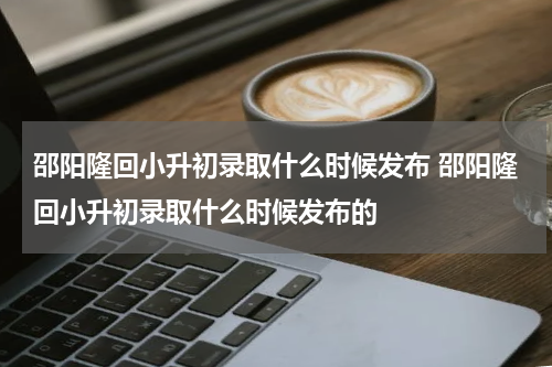 邵阳隆回小升初录取什么时候发布 邵阳隆回小升初录取什么时候发布的