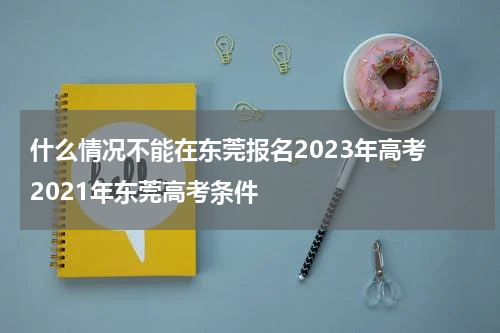 什么情况不能在东莞报名2023年高考 2021年东莞高考条件