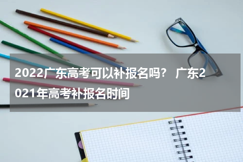 2022广东高考可以补报名吗？ 广东2021年高考补报名时间