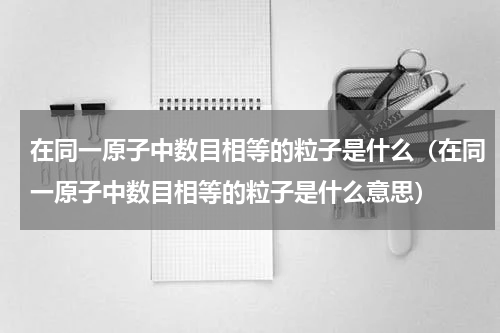 在同一原子中数目相等的粒子是什么（在同一原子中数目相等的粒子是什么意思）