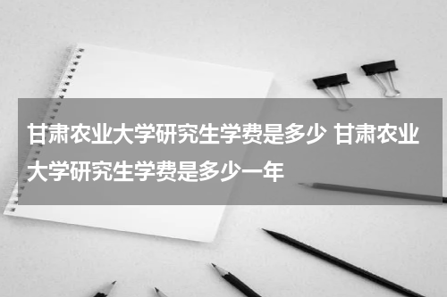 甘肃农业大学研究生学费是多少 甘肃农业大学研究生学费是多少一年