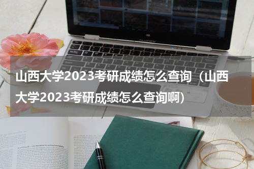 山西大学2023考研成绩怎么查询（山西大学2023考研成绩怎么查询啊）