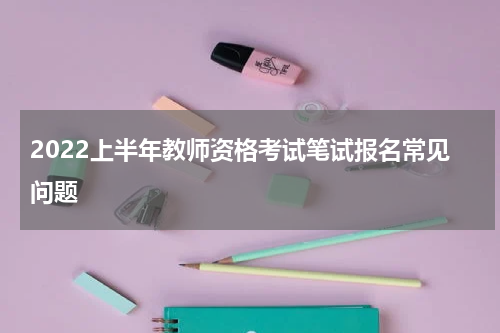 2022上半年教师资格考试笔试报名常见问题