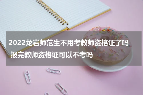 2022龙岩师范生不用考教师资格证了吗 报完教师资格证可以不考吗