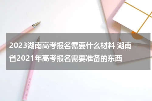 2023湖南高考报名需要什么材料 湖南省2021年高考报名需要准备的东西