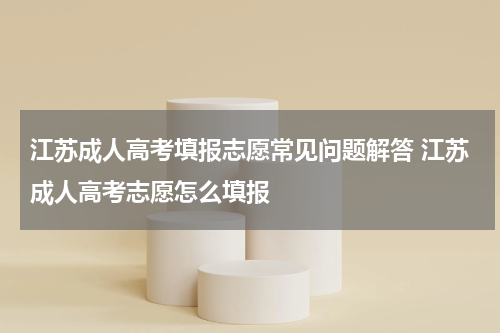 江苏成人高考填报志愿常见问题解答 江苏成人高考志愿怎么填报