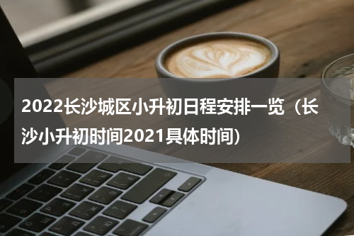 2022长沙城区小升初日程安排一览（长沙小升初时间2021具体时间）