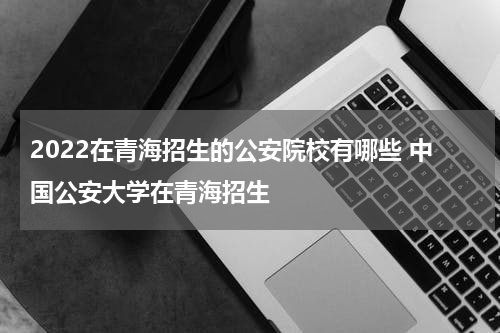 2022在青海招生的公安院校有哪些 中国公安大学在青海招生