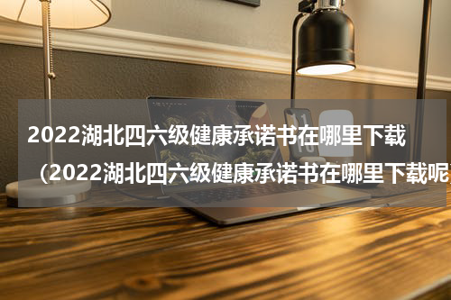 2022湖北四六级健康承诺书在哪里下载（2022湖北四六级健康承诺书在哪里下载呢）